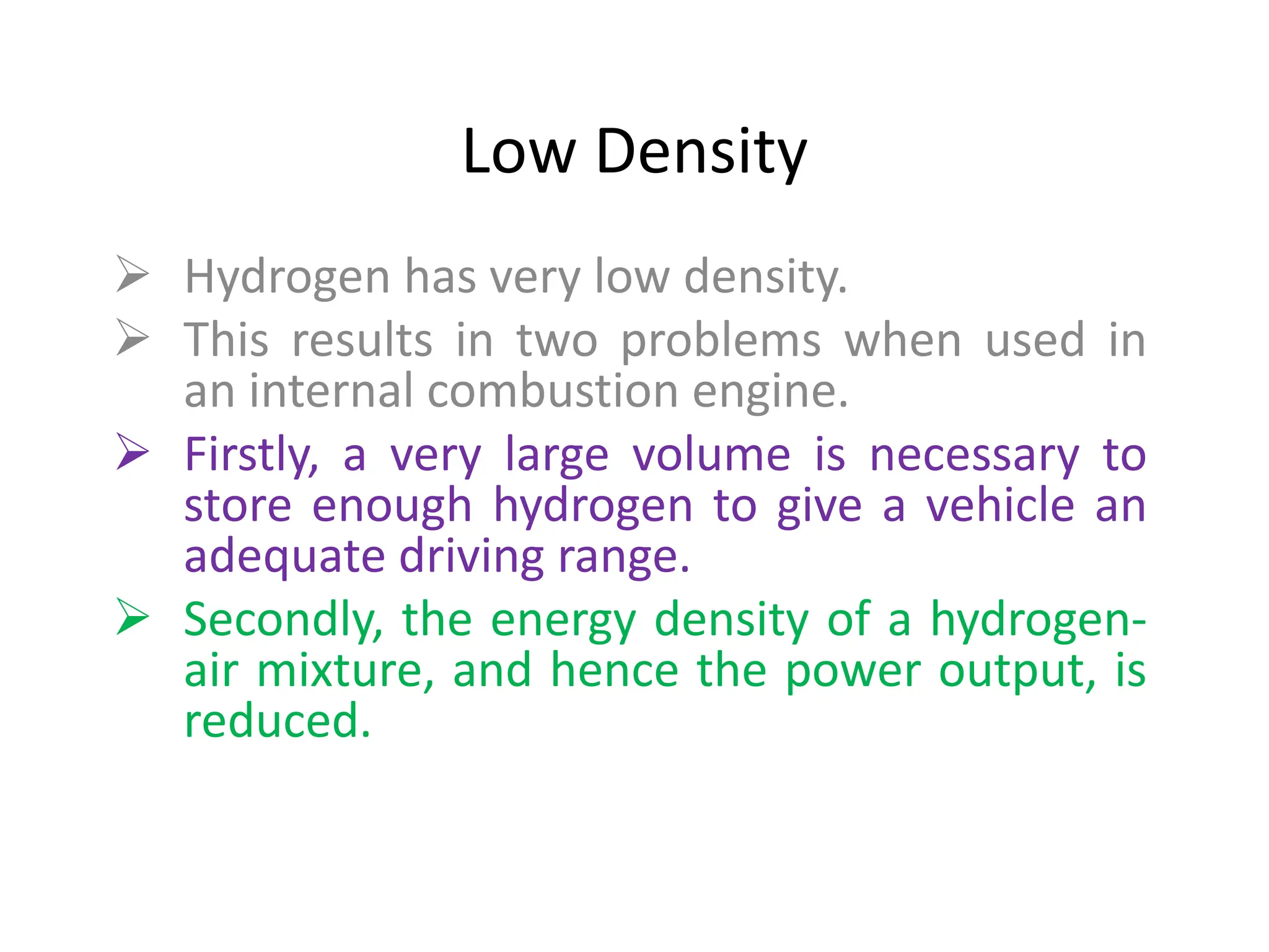 Low Density
 Hydrogen has very low density.
 This results in two problems when used in
an internal combustion engine.
 Firstly, a very large volume is necessary to
store enough hydrogen to give a vehicle an
adequate driving range.
 Secondly, the energy density of a hydrogen-
air mixture, and hence the power output, is
reduced.
 