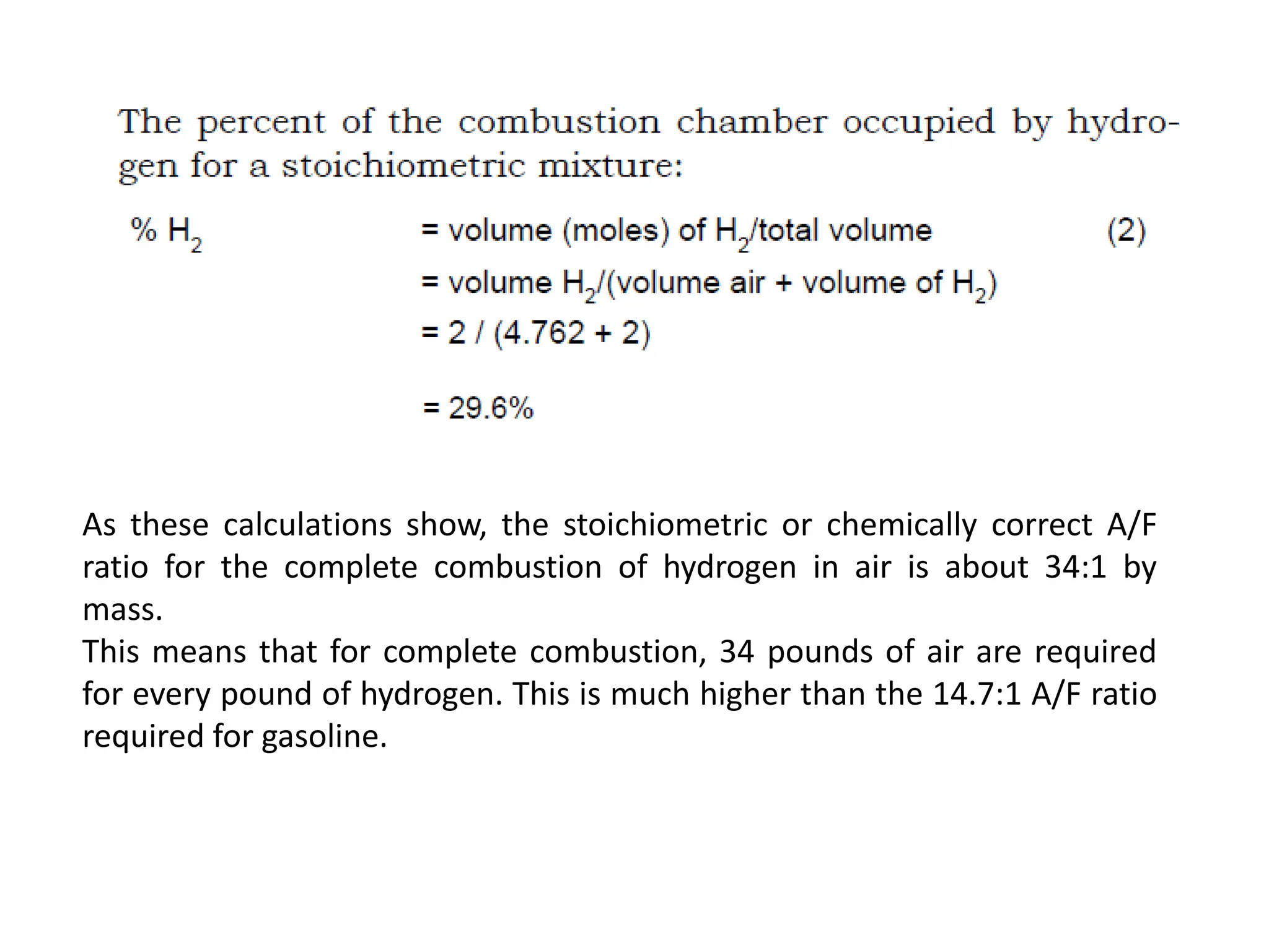 As these calculations show, the stoichiometric or chemically correct A/F
ratio for the complete combustion of hydrogen in air is about 34:1 by
mass.
This means that for complete combustion, 34 pounds of air are required
for every pound of hydrogen. This is much higher than the 14.7:1 A/F ratio
required for gasoline.
 