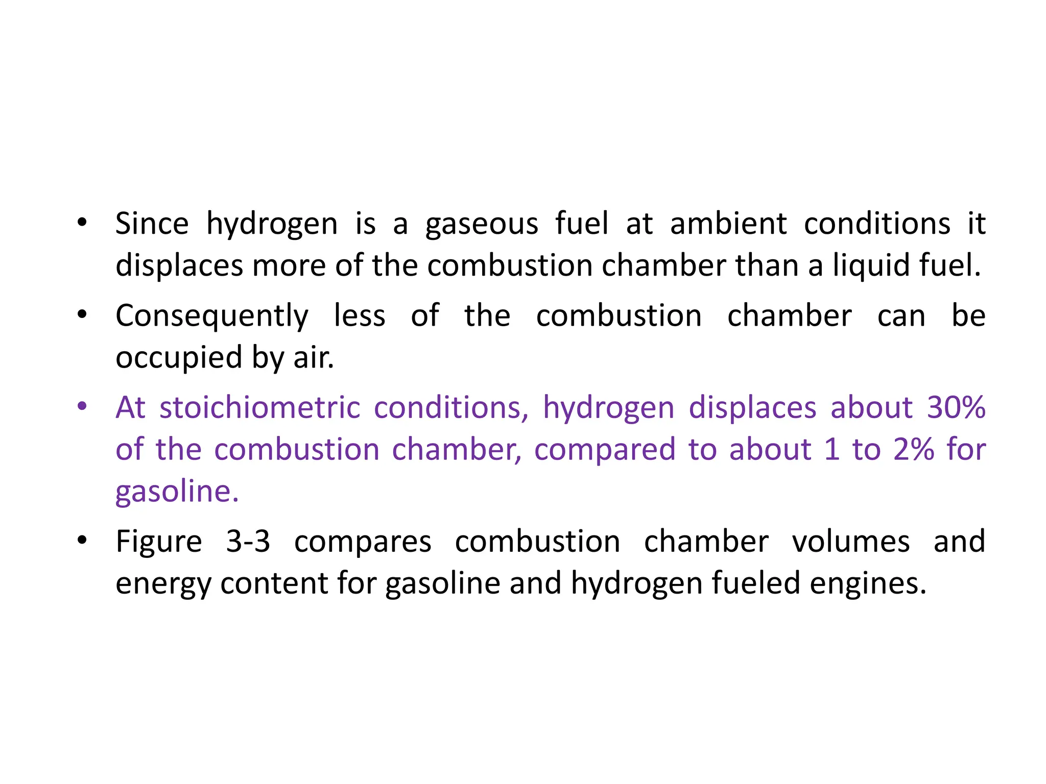 • Since hydrogen is a gaseous fuel at ambient conditions it
displaces more of the combustion chamber than a liquid fuel.
• Consequently less of the combustion chamber can be
occupied by air.
• At stoichiometric conditions, hydrogen displaces about 30%
of the combustion chamber, compared to about 1 to 2% for
gasoline.
• Figure 3-3 compares combustion chamber volumes and
energy content for gasoline and hydrogen fueled engines.
 