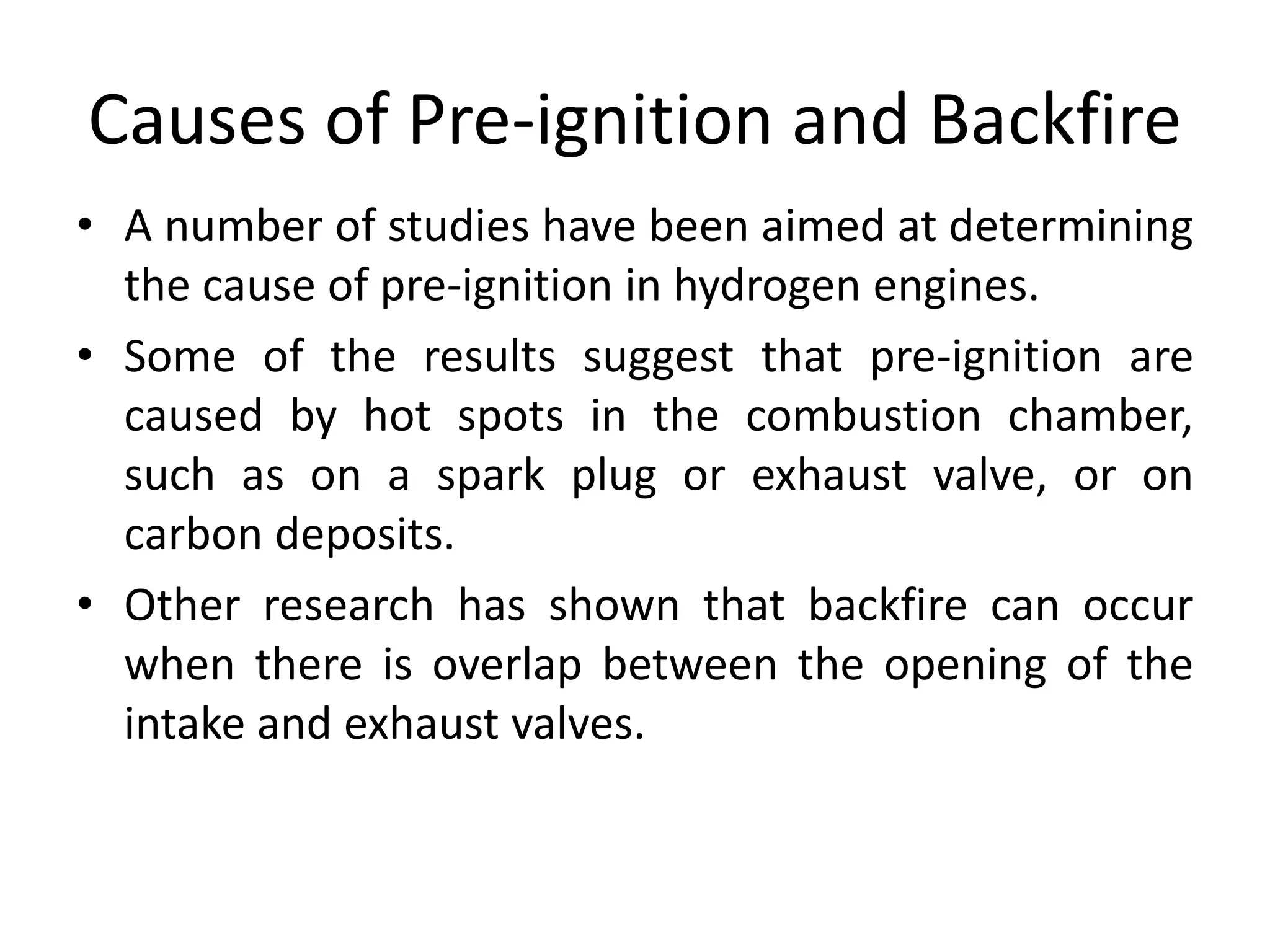 Causes of Pre-ignition and Backfire
• A number of studies have been aimed at determining
the cause of pre-ignition in hydrogen engines.
• Some of the results suggest that pre-ignition are
caused by hot spots in the combustion chamber,
such as on a spark plug or exhaust valve, or on
carbon deposits.
• Other research has shown that backfire can occur
when there is overlap between the opening of the
intake and exhaust valves.
 
