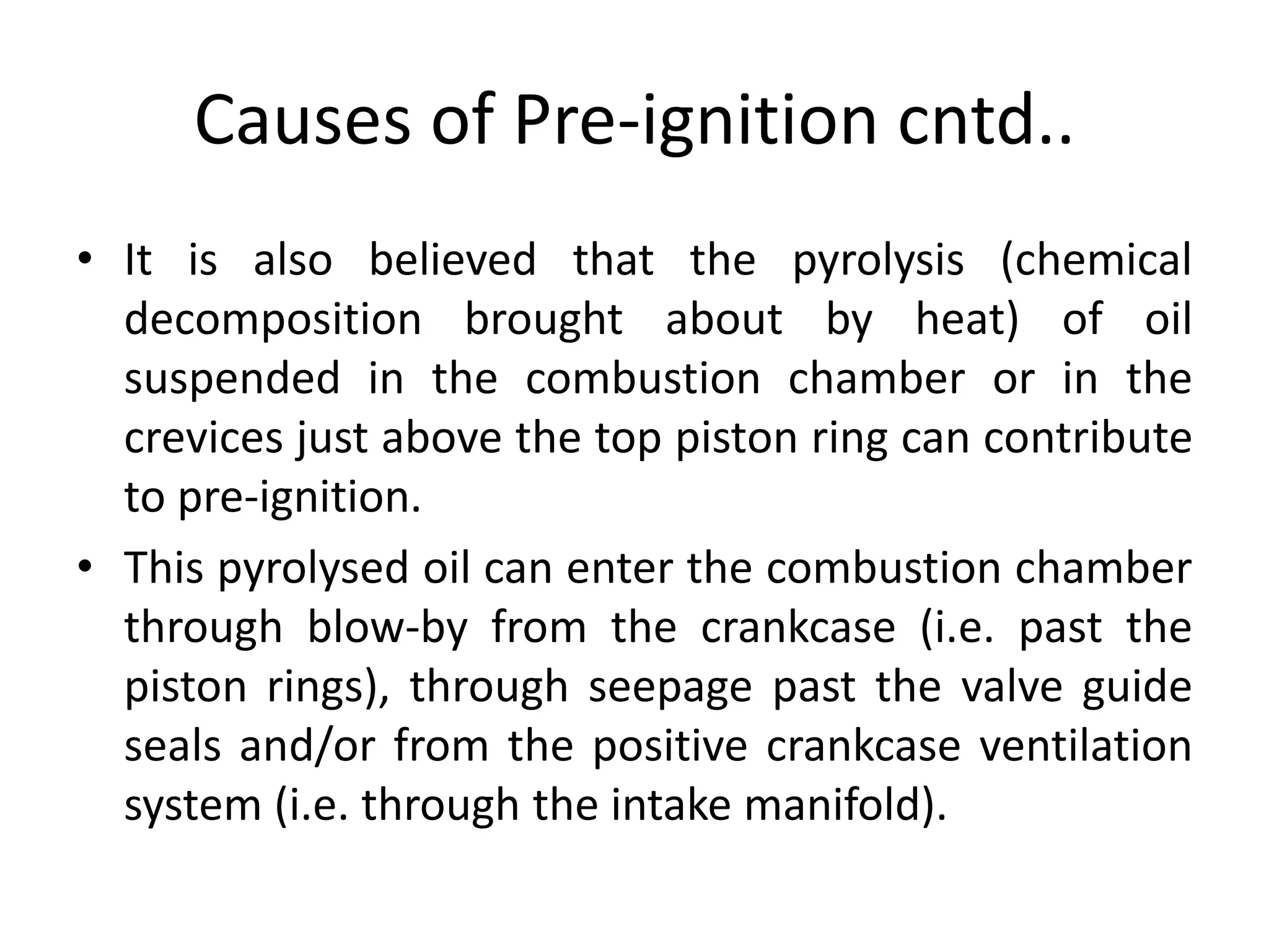 Causes of Pre-ignition cntd..
• It is also believed that the pyrolysis (chemical
decomposition brought about by heat) of oil
suspended in the combustion chamber or in the
crevices just above the top piston ring can contribute
to pre-ignition.
• This pyrolysed oil can enter the combustion chamber
through blow-by from the crankcase (i.e. past the
piston rings), through seepage past the valve guide
seals and/or from the positive crankcase ventilation
system (i.e. through the intake manifold).
 