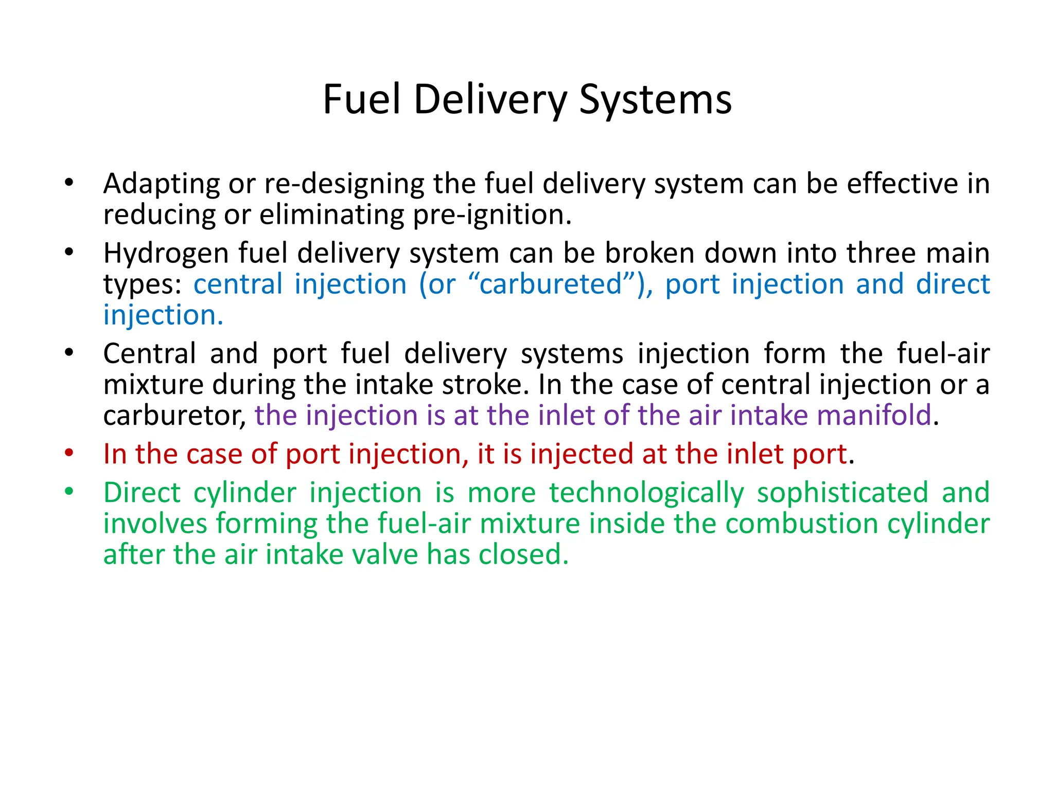 Fuel Delivery Systems
• Adapting or re-designing the fuel delivery system can be effective in
reducing or eliminating pre-ignition.
• Hydrogen fuel delivery system can be broken down into three main
types: central injection (or “carbureted”), port injection and direct
injection.
• Central and port fuel delivery systems injection form the fuel-air
mixture during the intake stroke. In the case of central injection or a
carburetor, the injection is at the inlet of the air intake manifold.
• In the case of port injection, it is injected at the inlet port.
• Direct cylinder injection is more technologically sophisticated and
involves forming the fuel-air mixture inside the combustion cylinder
after the air intake valve has closed.
 