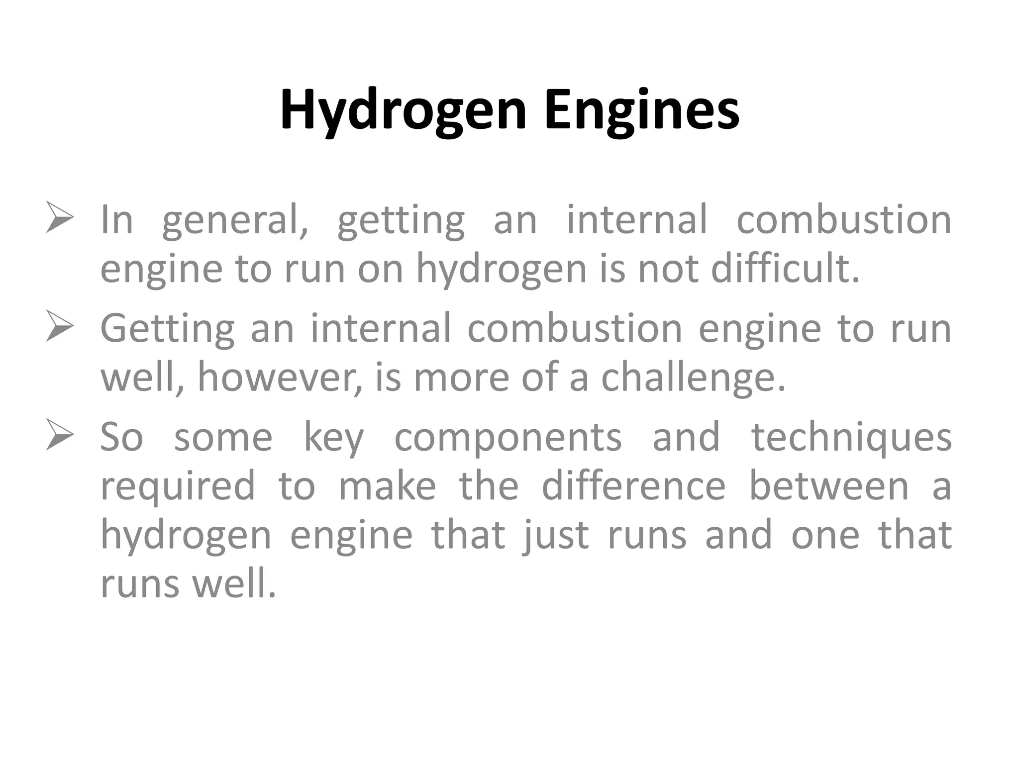Hydrogen Engines
 In general, getting an internal combustion
engine to run on hydrogen is not difficult.
 Getting an internal combustion engine to run
well, however, is more of a challenge.
 So some key components and techniques
required to make the difference between a
hydrogen engine that just runs and one that
runs well.
 