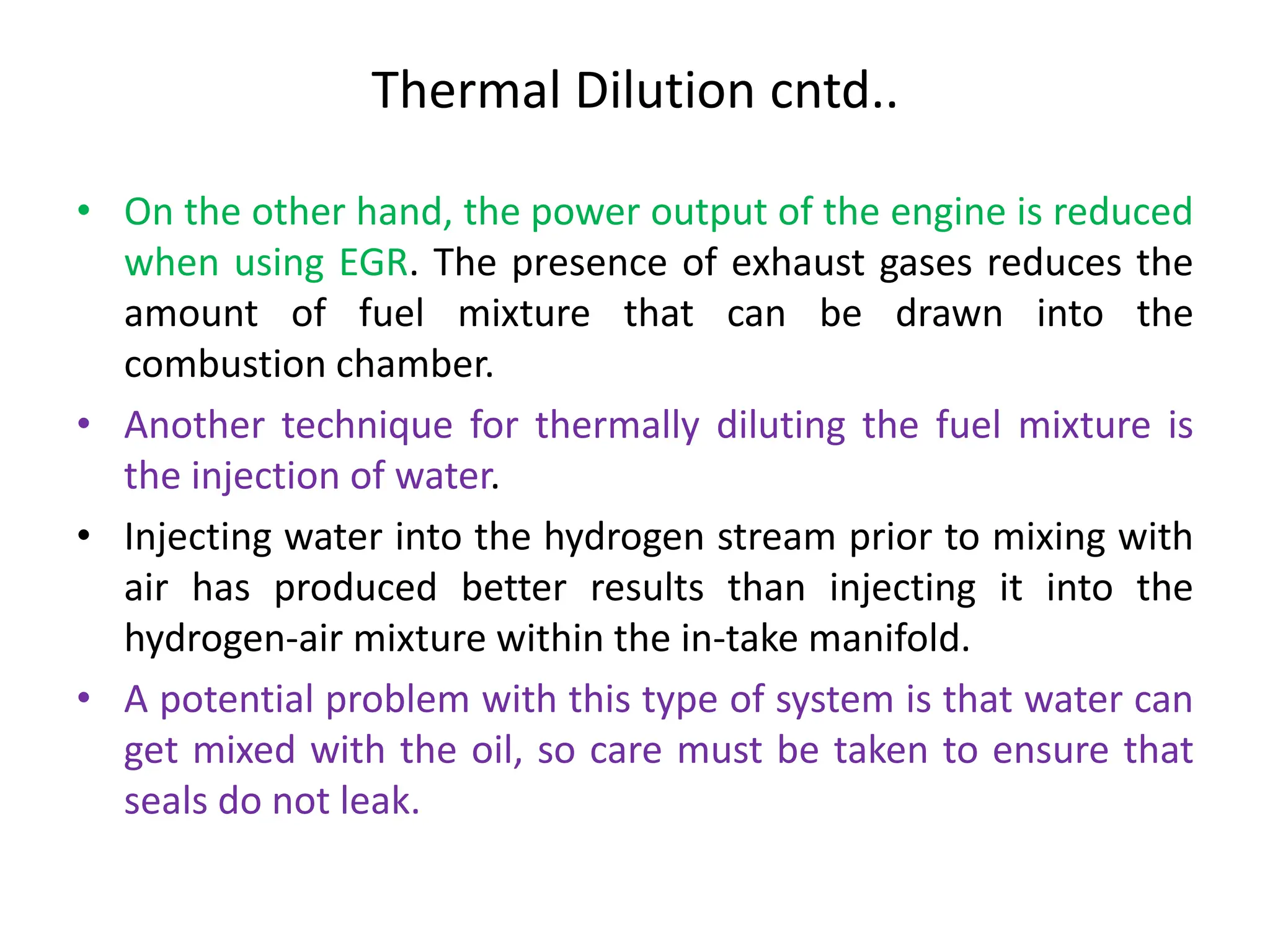 Thermal Dilution cntd..
• On the other hand, the power output of the engine is reduced
when using EGR. The presence of exhaust gases reduces the
amount of fuel mixture that can be drawn into the
combustion chamber.
• Another technique for thermally diluting the fuel mixture is
the injection of water.
• Injecting water into the hydrogen stream prior to mixing with
air has produced better results than injecting it into the
hydrogen-air mixture within the in-take manifold.
• A potential problem with this type of system is that water can
get mixed with the oil, so care must be taken to ensure that
seals do not leak.
 