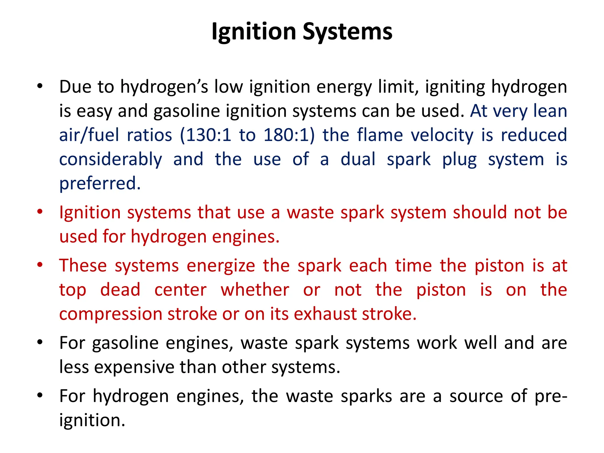 Ignition Systems
• Due to hydrogen’s low ignition energy limit, igniting hydrogen
is easy and gasoline ignition systems can be used. At very lean
air/fuel ratios (130:1 to 180:1) the flame velocity is reduced
considerably and the use of a dual spark plug system is
preferred.
• Ignition systems that use a waste spark system should not be
used for hydrogen engines.
• These systems energize the spark each time the piston is at
top dead center whether or not the piston is on the
compression stroke or on its exhaust stroke.
• For gasoline engines, waste spark systems work well and are
less expensive than other systems.
• For hydrogen engines, the waste sparks are a source of pre-
ignition.
 