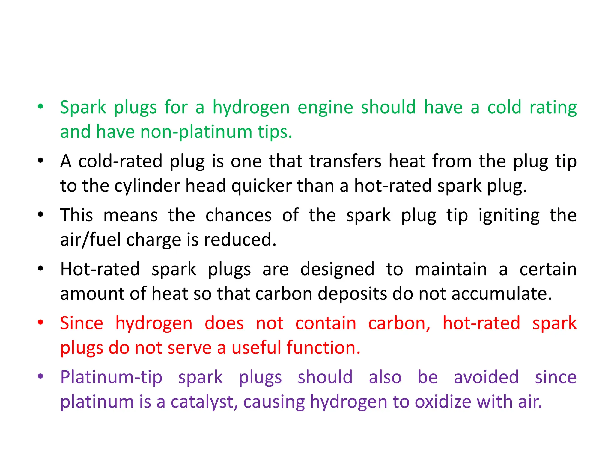 • Spark plugs for a hydrogen engine should have a cold rating
and have non-platinum tips.
• A cold-rated plug is one that transfers heat from the plug tip
to the cylinder head quicker than a hot-rated spark plug.
• This means the chances of the spark plug tip igniting the
air/fuel charge is reduced.
• Hot-rated spark plugs are designed to maintain a certain
amount of heat so that carbon deposits do not accumulate.
• Since hydrogen does not contain carbon, hot-rated spark
plugs do not serve a useful function.
• Platinum-tip spark plugs should also be avoided since
platinum is a catalyst, causing hydrogen to oxidize with air.
 