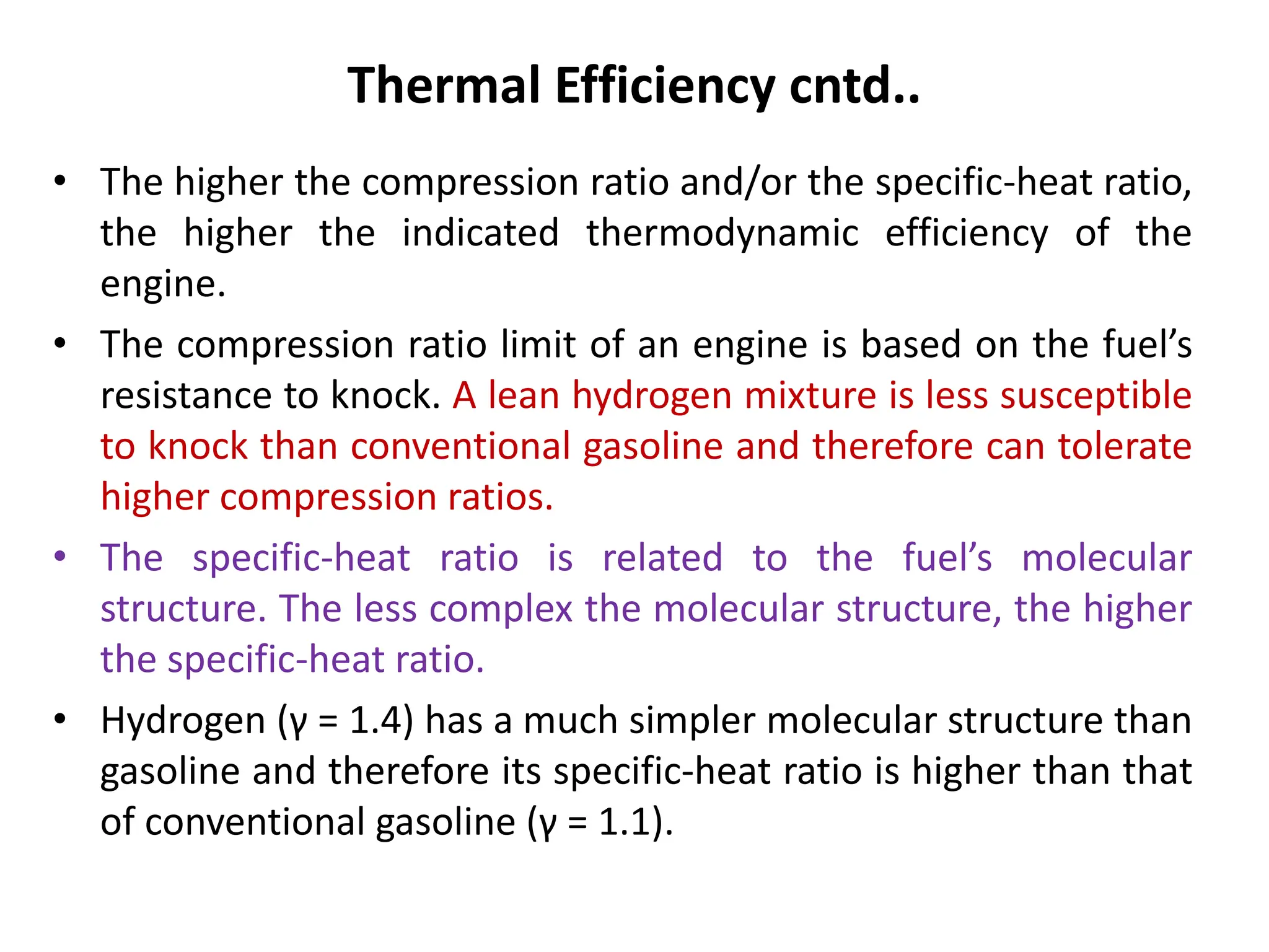 Thermal Efficiency cntd..
• The higher the compression ratio and/or the specific-heat ratio,
the higher the indicated thermodynamic efficiency of the
engine.
• The compression ratio limit of an engine is based on the fuel’s
resistance to knock. A lean hydrogen mixture is less susceptible
to knock than conventional gasoline and therefore can tolerate
higher compression ratios.
• The specific-heat ratio is related to the fuel’s molecular
structure. The less complex the molecular structure, the higher
the specific-heat ratio.
• Hydrogen (γ = 1.4) has a much simpler molecular structure than
gasoline and therefore its specific-heat ratio is higher than that
of conventional gasoline (γ = 1.1).
 