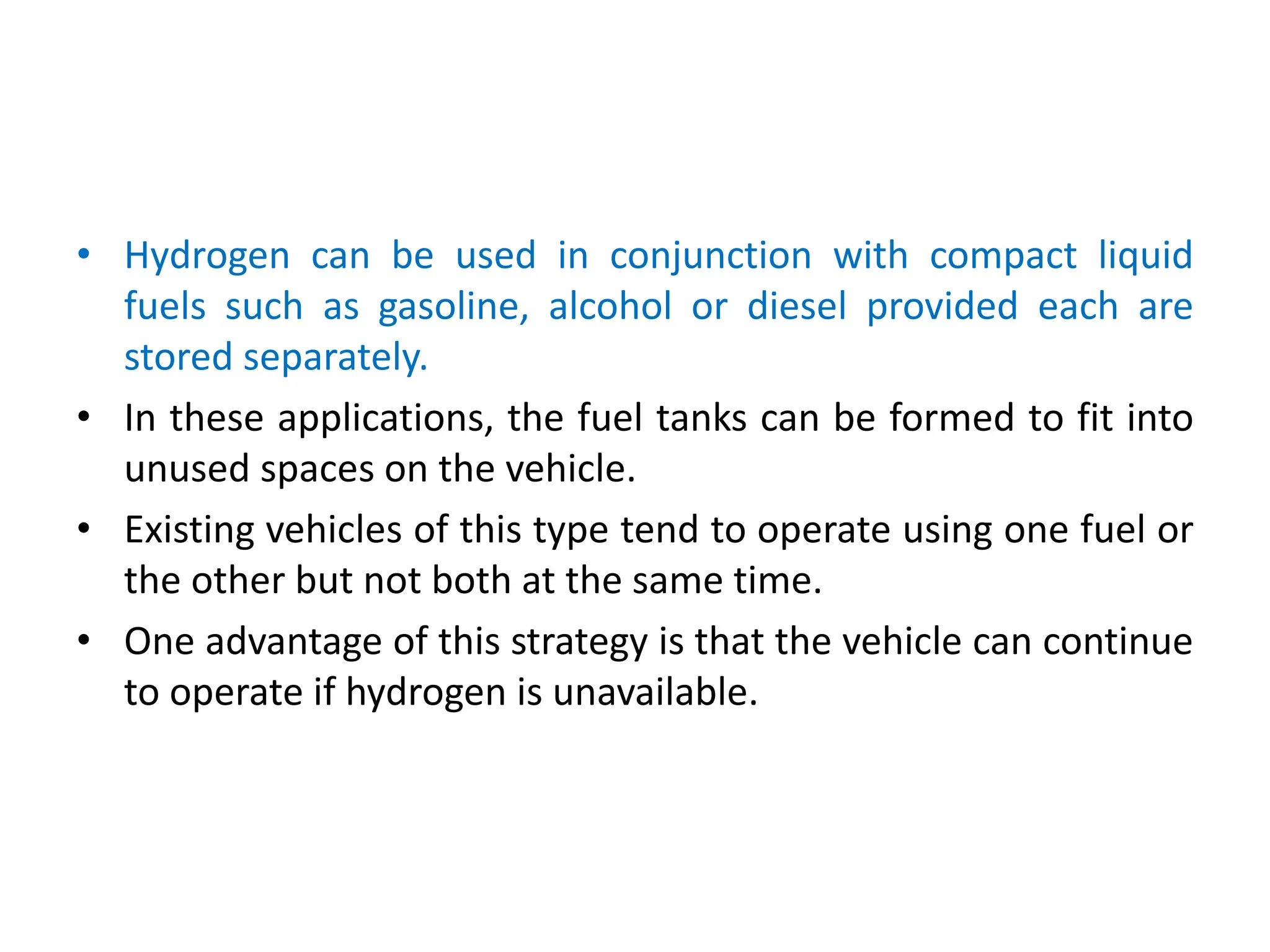 • Hydrogen can be used in conjunction with compact liquid
fuels such as gasoline, alcohol or diesel provided each are
stored separately.
• In these applications, the fuel tanks can be formed to fit into
unused spaces on the vehicle.
• Existing vehicles of this type tend to operate using one fuel or
the other but not both at the same time.
• One advantage of this strategy is that the vehicle can continue
to operate if hydrogen is unavailable.
 
