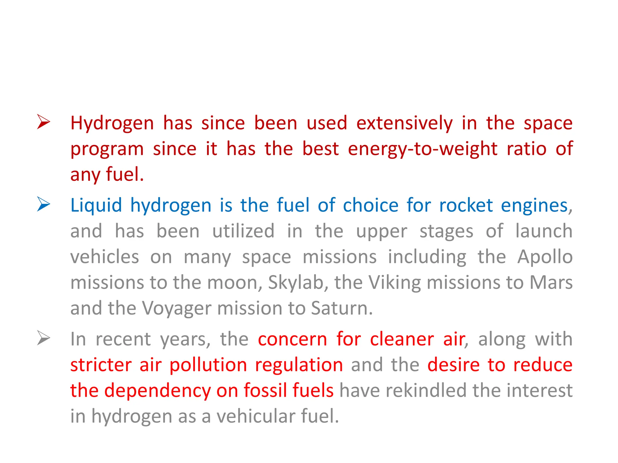  Hydrogen has since been used extensively in the space
program since it has the best energy-to-weight ratio of
any fuel.
 Liquid hydrogen is the fuel of choice for rocket engines,
and has been utilized in the upper stages of launch
vehicles on many space missions including the Apollo
missions to the moon, Skylab, the Viking missions to Mars
and the Voyager mission to Saturn.
 In recent years, the concern for cleaner air, along with
stricter air pollution regulation and the desire to reduce
the dependency on fossil fuels have rekindled the interest
in hydrogen as a vehicular fuel.
 