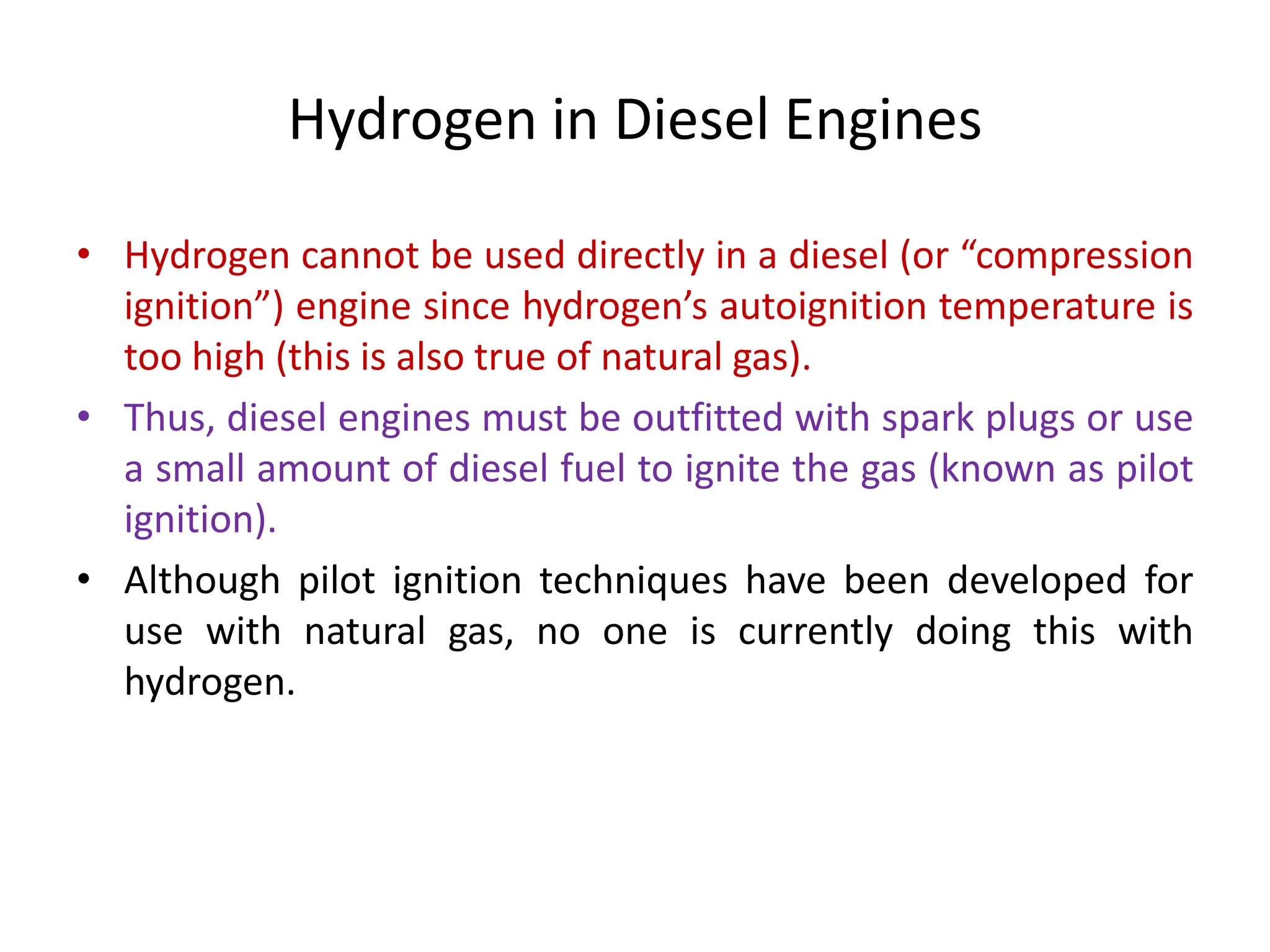 Hydrogen in Diesel Engines
• Hydrogen cannot be used directly in a diesel (or “compression
ignition”) engine since hydrogen’s autoignition temperature is
too high (this is also true of natural gas).
• Thus, diesel engines must be outfitted with spark plugs or use
a small amount of diesel fuel to ignite the gas (known as pilot
ignition).
• Although pilot ignition techniques have been developed for
use with natural gas, no one is currently doing this with
hydrogen.
 