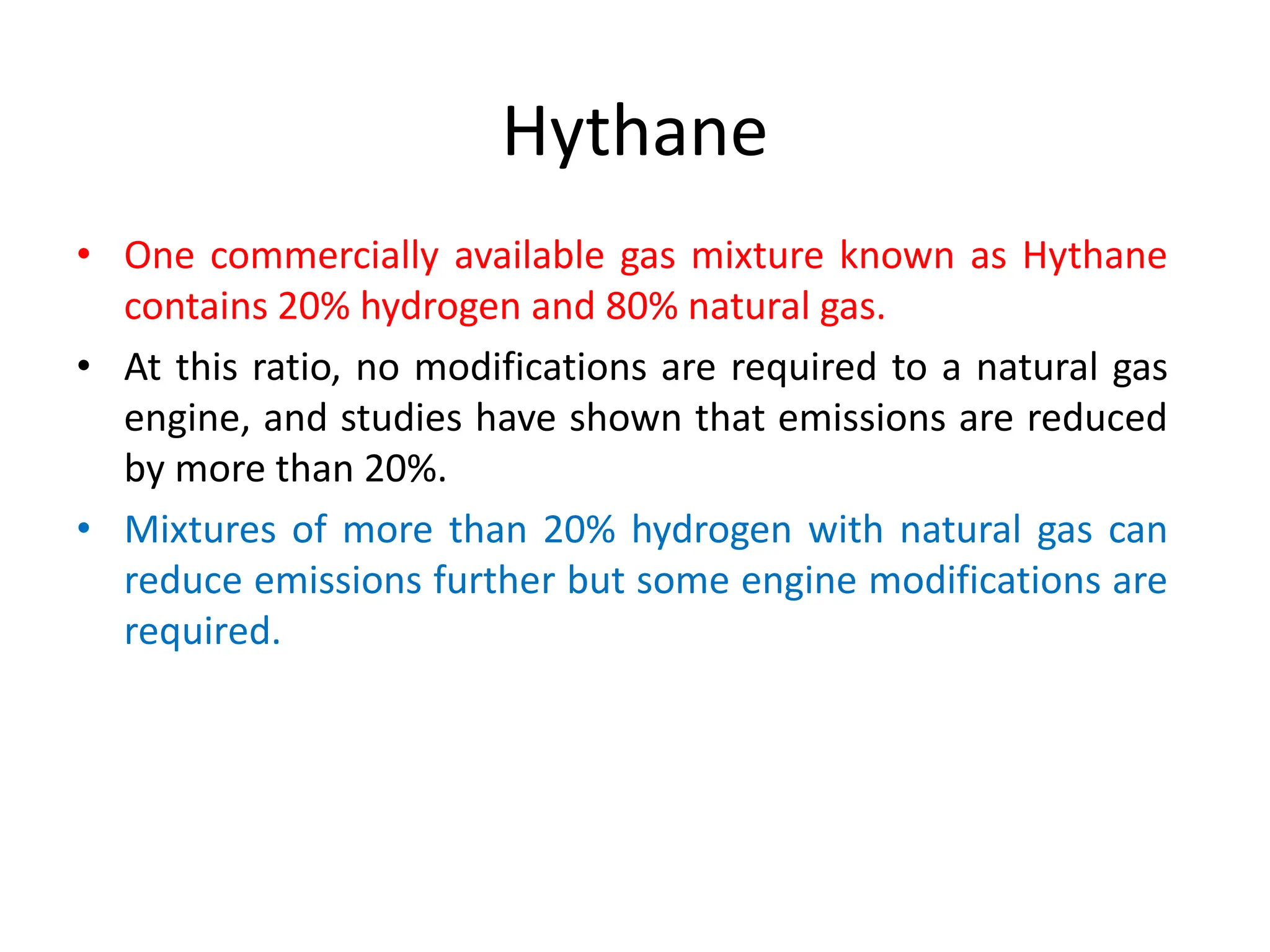 Hythane
• One commercially available gas mixture known as Hythane
contains 20% hydrogen and 80% natural gas.
• At this ratio, no modifications are required to a natural gas
engine, and studies have shown that emissions are reduced
by more than 20%.
• Mixtures of more than 20% hydrogen with natural gas can
reduce emissions further but some engine modifications are
required.
 