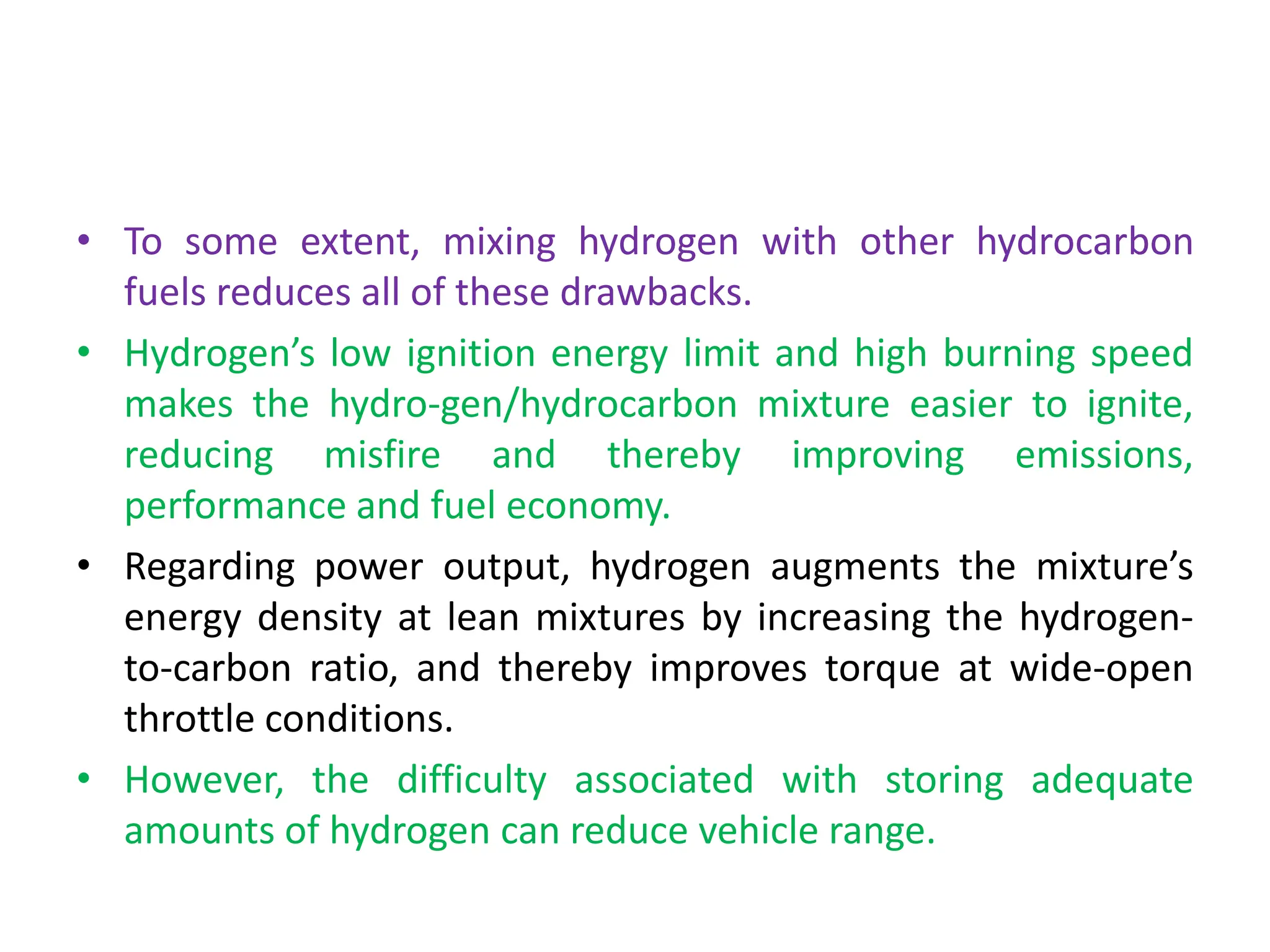 • To some extent, mixing hydrogen with other hydrocarbon
fuels reduces all of these drawbacks.
• Hydrogen’s low ignition energy limit and high burning speed
makes the hydro-gen/hydrocarbon mixture easier to ignite,
reducing misfire and thereby improving emissions,
performance and fuel economy.
• Regarding power output, hydrogen augments the mixture’s
energy density at lean mixtures by increasing the hydrogen-
to-carbon ratio, and thereby improves torque at wide-open
throttle conditions.
• However, the difficulty associated with storing adequate
amounts of hydrogen can reduce vehicle range.
 