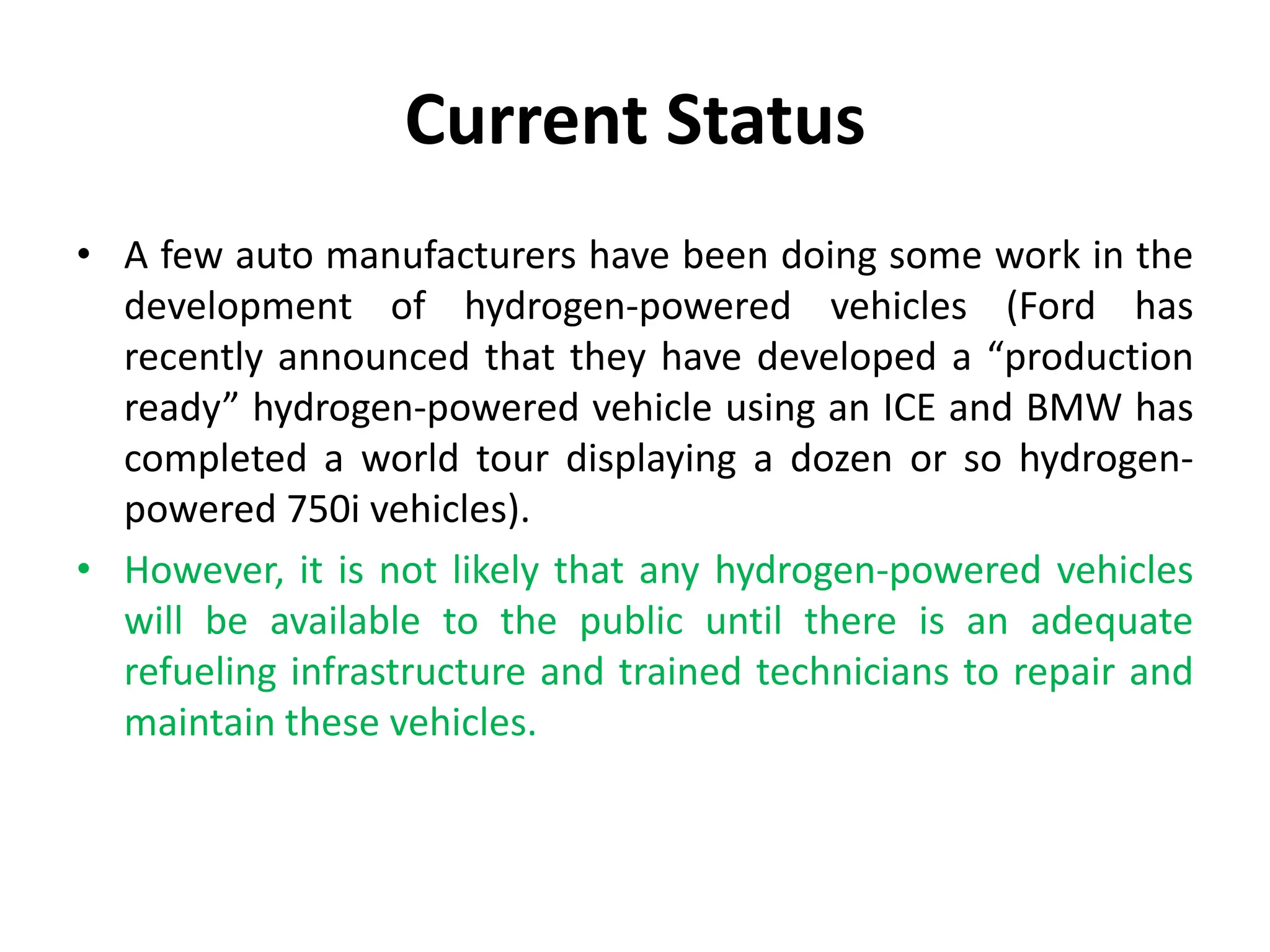 Current Status
• A few auto manufacturers have been doing some work in the
development of hydrogen-powered vehicles (Ford has
recently announced that they have developed a “production
ready” hydrogen-powered vehicle using an ICE and BMW has
completed a world tour displaying a dozen or so hydrogen-
powered 750i vehicles).
• However, it is not likely that any hydrogen-powered vehicles
will be available to the public until there is an adequate
refueling infrastructure and trained technicians to repair and
maintain these vehicles.
 
