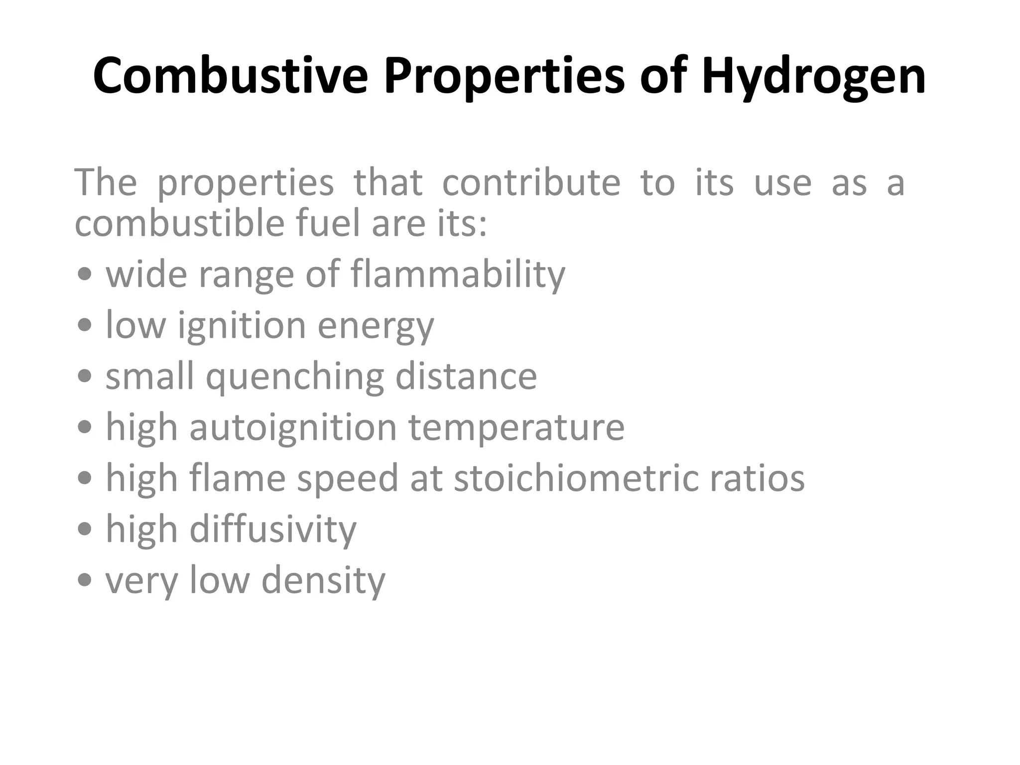Combustive Properties of Hydrogen
The properties that contribute to its use as a
combustible fuel are its:
• wide range of flammability
• low ignition energy
• small quenching distance
• high autoignition temperature
• high flame speed at stoichiometric ratios
• high diffusivity
• very low density
 