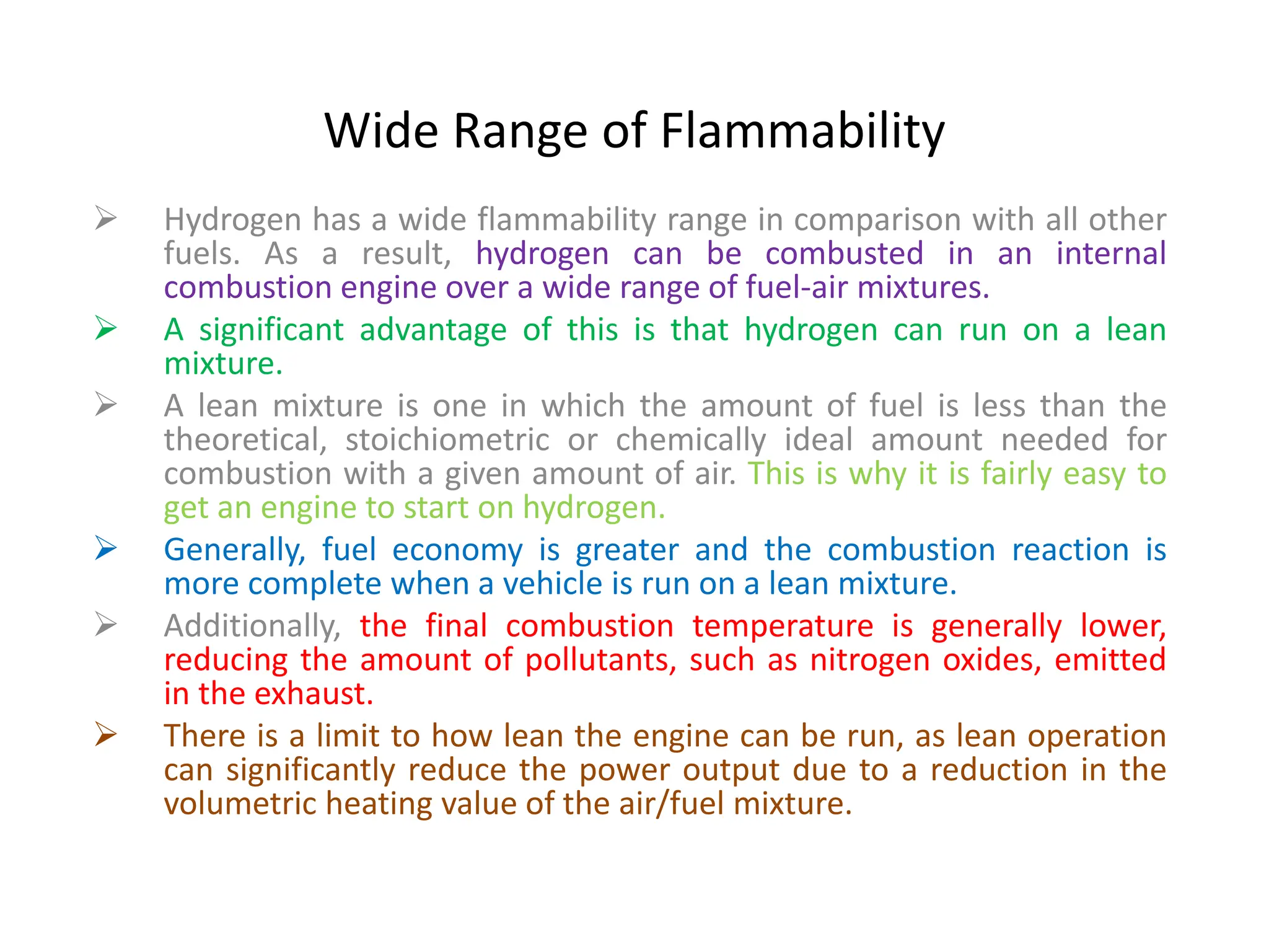Wide Range of Flammability
 Hydrogen has a wide flammability range in comparison with all other
fuels. As a result, hydrogen can be combusted in an internal
combustion engine over a wide range of fuel-air mixtures.
 A significant advantage of this is that hydrogen can run on a lean
mixture.
 A lean mixture is one in which the amount of fuel is less than the
theoretical, stoichiometric or chemically ideal amount needed for
combustion with a given amount of air. This is why it is fairly easy to
get an engine to start on hydrogen.
 Generally, fuel economy is greater and the combustion reaction is
more complete when a vehicle is run on a lean mixture.
 Additionally, the final combustion temperature is generally lower,
reducing the amount of pollutants, such as nitrogen oxides, emitted
in the exhaust.
 There is a limit to how lean the engine can be run, as lean operation
can significantly reduce the power output due to a reduction in the
volumetric heating value of the air/fuel mixture.
 