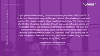 “Hydrogen has been helping us hire contract and permanent staff since 2013.
In the past, I have used many staffing agencies but after a bad experience with
another firm decided to place all our needs with Hydrogen. The process from
identification of suitable candidates, through interviews, reference checks and
negotiation to final selection is always thorough and efficient. The team are
extremely knowledgeable; they make sure to understand my needs and
maintain constant communication. No matter the time, I am always able to
check in to provide feedback. Personally, I would not consider using any other
company for my hiring needs.”
Senior Director, Clinical Operations
A multinational biotechnology company
12
 