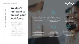 Whypartnerwithus?
We don’t
just want to
source your
workforce.
We want to engage
with your workforce –
advise, procure,
administrate, develop
and plan to ensure
your talent and brand is
secure for the future.
Sourcing & Recruiting
Effective and efficient
candidate attraction
Leadership Development
Partnered leadership coaching
to assist your teams’ change
and development
On-boarding
Aligned with compliance,
immigration and
background checks
Contractors
Future and current
planning of scenarios.
Business level talent plans.
Gap and risk analysis
Partnered
succession planning
Total talent mobility.
Talent pools and segments
Compensation Review
Comparative pay analysis,
pay for performance and
benefits reviews
 