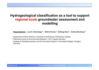 Hydrogeological classification as a tool to support
regional scale groundwater assessment and
modelling
Roland Barthel 1 , Luis E. Samaniego 2 , Rohini Kumar 2 , Deliang Chen 1 , Andras Bardossy 3
1 Department

of Earth Sciences, University of Gothenburg, Gothenburg, Sweden.
2 Helmholtz Centre for Environmental Research - UFZ, Leipzig, Germany.
3 Institute for Modelling Hydraulic and Environmental Systems, Universitaet Stuttgart, Stuttgart,
Germany.

Barthel et al.

Grundvattendagarna 16-17 oktober 2013 i Lund

1

 