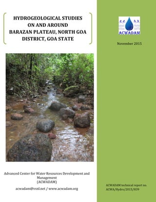 HYDROGEOLOGICAL STUDIES
ON AND AROUND
BARAZAN PLATEAU, NORTH GOA
DISTRICT, GOA STATE
Advanced Center for Water Resources Development and
Management
(ACWADAM)
acwadam@vsnl.net / www.acwadam.org
ACWADAM technical report no.
ACWA/Hydro/2015/H39
November 2015
 