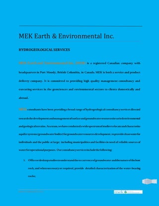 www.mekearth.com |
1
MEK Earth & Environmental Inc.
HYDROGEOLOGICALSERVICES
MEK Earth and Environmental Inc. (MEK) is a registered Canadian company with
headquarters in Port Moody, British Columbia, in Canada. MEK is both a service and product
delivery company. It is committed to providing high quality management consultancy and
executing services in the geosciences and environmental sectors to clients domestically and
abroad.
MEKconsultantshavebeen providingabroad rangeofhydrogeologicalconsultancyservicesdirected
towardsthedevelopmentandmanagementofsurfaceandgroundwaterresourcesinvariedenvironmental
andgeologicalterrains.Asateam,wehaveconductedawidespectrumofstudiestolocateandcharacterize
aquifersystems(groundwaterbodies)forgroundwaterresourcesdevelopment,toprovidecleanwaterfor
individuals and the public at large; including municipalitiesand facilitiesin need of reliable sourcesof
waterforoperationalpurposes. Ourconsultancyservicesincludethefollowing:
1. Officeordesktopstudiestounderstandtheoccurrenceofgroundwaterandthenatureofthehost
rock, and whennecessaryor required, provide detailed characterizationofthe water-bearing
rocks;
 