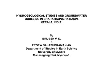 HYDROGEOLOGICAL STUDIES AND GROUNDWATER
MODELING IN BHARATHAPUZHA BASIN,
KERALA, INDIA.
By
BRIJESH V. K.
&
PROF.A.BALASUBRAMANIAN
Department of Studies in Earth Science
University of Mysore
Manasagangothri, Mysore-6.
 