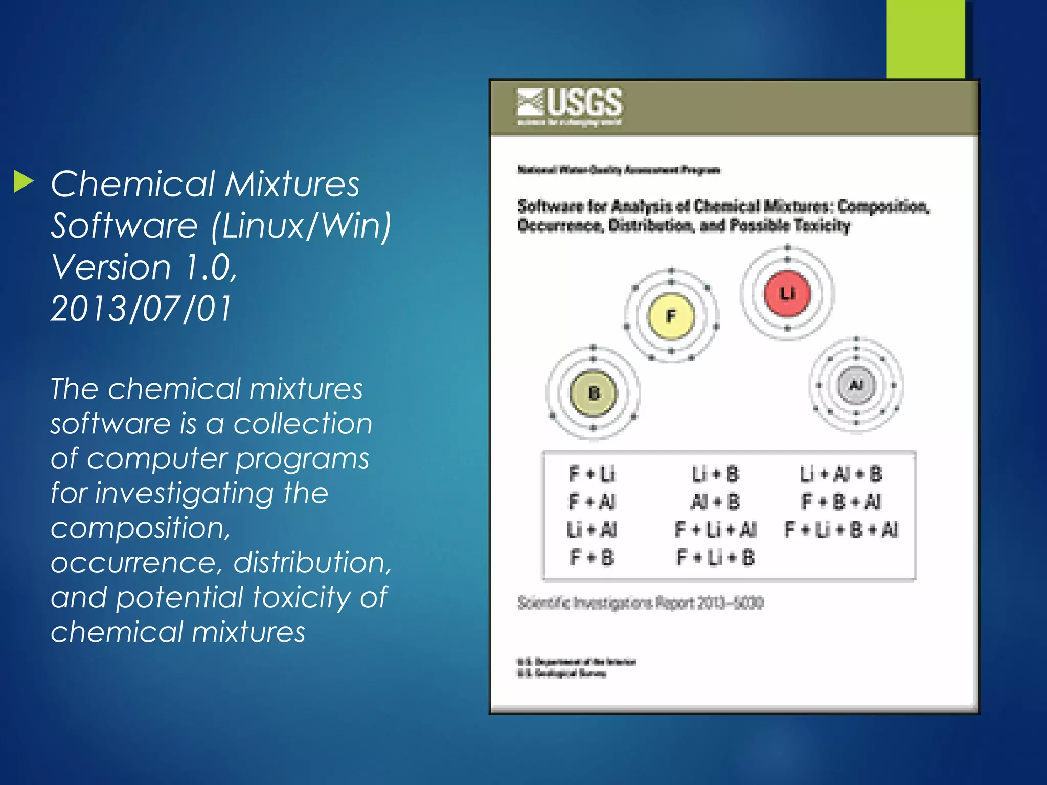  Chemical Mixtures
Software (Linux/Win)
Version 1.0,
2013/07/01
The chemical mixtures
software is a collection
of computer programs
for investigating the
composition,
occurrence, distribution,
and potential toxicity of
chemical mixtures
 