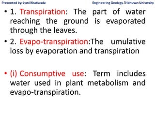 • 1. Transpiration: The part of water
reaching the ground is evaporated
through the leaves.
• 2. Evapo-transpiration:The umulative
loss by evaporation and transpiration
• (i) Consumptive use: Term includes
water used in plant metabolism and
evapo-transpiration.
 