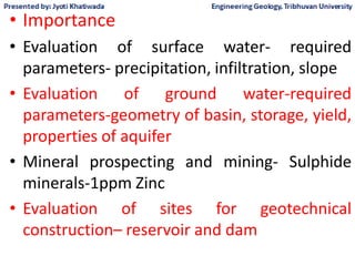 • Importance
• Evaluation of surface water- required
parameters- precipitation, infiltration, slope
• Evaluation of ground water-required
parameters-geometry of basin, storage, yield,
properties of aquifer
• Mineral prospecting and mining- Sulphide
minerals-1ppm Zinc
• Evaluation of sites for geotechnical
construction– reservoir and dam
 