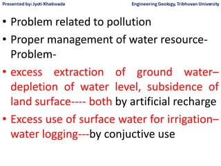 • Problem related to pollution
• Proper management of water resource-
Problem-
• excess extraction of ground water–
depletion of water level, subsidence of
land surface---- both by artificial recharge
• Excess use of surface water for irrigation–
water logging---by conjuctive use
 