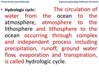 • Hydrologic cycle: The circulation of
water from the ocean to the
atmosphere, atmosphere to the
lithosphere and lithosphere to the
ocean occurring through complex
and independent process including
precipitation, runoff, ground water
flow, evaporation and transpiration,
is called hydrologic cycle.
 