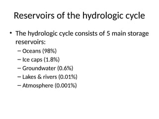 Reservoirs of the hydrologic cycle
• The hydrologic cycle consists of 5 main storage
reservoirs:
– Oceans (98%)
– Ice caps (1.8%)
– Groundwater (0.6%)
– Lakes & rivers (0.01%)
– Atmosphere (0.001%)
 