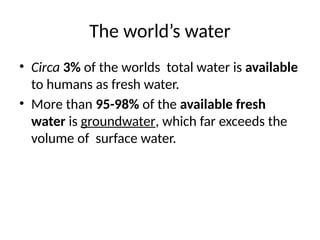 The world’s water
• Circa 3% of the worlds total water is available
to humans as fresh water.
• More than 95-98% of the available fresh
water is groundwater, which far exceeds the
volume of surface water.
 