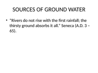 SOURCES OF GROUND WATER
• “Rivers do not rise with the first rainfall; the
thirsty ground absorbs it all.” Seneca (A.D. 3 –
65).
 