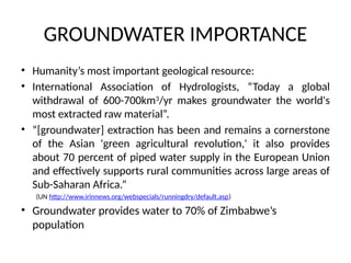 GROUNDWATER IMPORTANCE
• Humanity’s most important geological resource:
• International Association of Hydrologists, “Today a global
withdrawal of 600-700km3
/yr makes groundwater the world's
most extracted raw material”.
• “[groundwater] extraction has been and remains a cornerstone
of the Asian 'green agricultural revolution,' it also provides
about 70 percent of piped water supply in the European Union
and effectively supports rural communities across large areas of
Sub-Saharan Africa.”
(UN http://www.irinnews.org/webspecials/runningdry/default.asp)
• Groundwater provides water to 70% of Zimbabwe’s
population
 