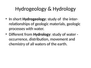 Hydrogeology & Hydrology
• In short Hydrogeology: study of the inter-
relationships of geologic materials, geologic
processes with water.
• Different from Hydrology: study of water -
occurrence, distribution, movement and
chemistry of all waters of the earth.
 