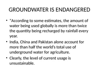GROUNDWATER IS ENDANGERED
• “According to some estimates, the amount of
water being used globally is more than twice
the quantity being recharged by rainfall every
year.
• India, China and Pakistan alone account for
more than half the world’s total use of
underground water for agriculture.
• Clearly, the level of current usage is
unsustainable.
 