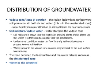 DISTRIBUTION OF GROUNDWATER
• Vadose zone/ zone of aeration – the region below land surface were
soil pores contain both air and water. (this is in the unsaturated zone)
– water held by molecular attraction on soil particles in the near-surface zone
• Soil moisture/vadose water – water stored in the vadose zone
– Soil moisture is drawn into the rootlets of growing plants and as plants use
this water it is transpired as vapour into the atmosphere.
– Under some conditions water can flow laterally in the vadose zone –
process known as interflow
– Water vapour in the vadose zone can also migrate back to the land surface
to evaporate
• The zone between the land surface and the water table is known as
the Unsaturated zone
• Water in the saturated
 