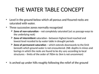 THE WATER TABLE CONCEPT
• Level in the ground below which all porous and fissured rocks are
saturated with water.
• Three successive zones normally recognized
 Zone of non-saturation – not completely saturated (act as passage-ways to
the underlying rock)
 Zone of intermittent saturation - between highest level reached and
lowest level receded to by water table in drought periods
 Zone of permanent saturation – which extends downwards to the limit
beneath which ground-water is not encountered. (NB: depths in mines and
borings in which the rocks are found to be dry vary according to local
structures – limits of the order of 700m to 1km is not uncommon)
• Is arched up under hills roughly following the relief of the ground
 