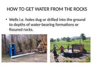HOW TO GET WATER FROM THE ROCKS
• Wells i.e. holes dug or drilled into the ground
to depths of water-bearing formations or
fissured rocks.
 