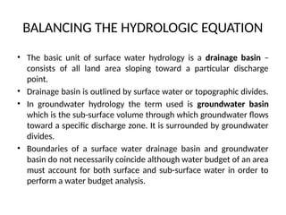 BALANCING THE HYDROLOGIC EQUATION
• The basic unit of surface water hydrology is a drainage basin –
consists of all land area sloping toward a particular discharge
point.
• Drainage basin is outlined by surface water or topographic divides.
• In groundwater hydrology the term used is groundwater basin
which is the sub-surface volume through which groundwater flows
toward a specific discharge zone. It is surrounded by groundwater
divides.
• Boundaries of a surface water drainage basin and groundwater
basin do not necessarily coincide although water budget of an area
must account for both surface and sub-surface water in order to
perform a water budget analysis.
 