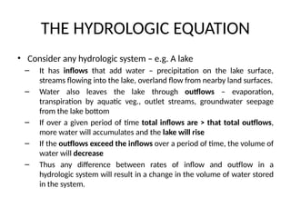 THE HYDROLOGIC EQUATION
• Consider any hydrologic system – e.g. A lake
– It has inflows that add water – precipitation on the lake surface,
streams flowing into the lake, overland flow from nearby land surfaces.
– Water also leaves the lake through outflows – evaporation,
transpiration by aquatic veg., outlet streams, groundwater seepage
from the lake bottom
– If over a given period of time total inflows are > that total outflows,
more water will accumulates and the lake will rise
– If the outflows exceed the inflows over a period of time, the volume of
water will decrease
– Thus any difference between rates of inflow and outflow in a
hydrologic system will result in a change in the volume of water stored
in the system.
 