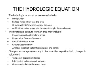 THE HYDROLOGIC EQUATION
• The hydrologic inputs of an area may include:
– Precipitation
– Surface water inflow into the area
– Groundwater inflow from outside the area
– Artificial import of water into the area through pipes and canals
• The hydrologic outputs from an area may include:
– Evapotranspiration from land areas
– Evaporation from surface water
– Runoff of surface water
– Groundwater outflow
– Artificial export of water through pipes and canals
• Changes in storage necessary to balance the equation incl. changes in
volume of:
– Temporary depression storage
– Intercepted water on plant surfaces
– Groundwater below the water table
 