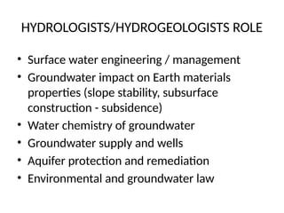HYDROLOGISTS/HYDROGEOLOGISTS ROLE
• Surface water engineering / management
• Groundwater impact on Earth materials
properties (slope stability, subsurface
construction - subsidence)
• Water chemistry of groundwater
• Groundwater supply and wells
• Aquifer protection and remediation
• Environmental and groundwater law
 
