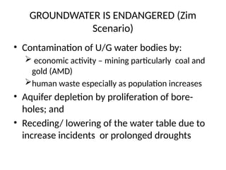 GROUNDWATER IS ENDANGERED (Zim
Scenario)
• Contamination of U/G water bodies by:
 economic activity – mining particularly coal and
gold (AMD)
human waste especially as population increases
• Aquifer depletion by proliferation of bore-
holes; and
• Receding/ lowering of the water table due to
increase incidents or prolonged droughts
 