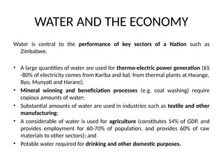 WATER AND THE ECONOMY
Water is central to the performance of key sectors of a Nation such as
Zimbabwe.
• A large quantities of water are used for thermo-electric power generation (65
-80% of electricity comes from Kariba and bal. from thermal plants at Hwange,
Byo, Munyati and Harare);
• Mineral winning and beneficiation processes (e.g. coal washing) require
copious amounts of water;
• Substantial amounts of water are used in industries such as textile and other
manufacturing;
• A considerable of water is used for agriculture (constitutes 14% of GDP, and
provides employment for 60-70% of population, and provides 60% of raw
materials to other sectors); and
• Potable water required for drinking and other domestic purposes.
 