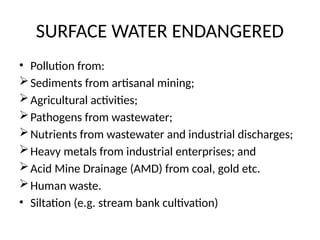SURFACE WATER ENDANGERED
• Pollution from:
Sediments from artisanal mining;
Agricultural activities;
Pathogens from wastewater;
Nutrients from wastewater and industrial discharges;
Heavy metals from industrial enterprises; and
Acid Mine Drainage (AMD) from coal, gold etc.
Human waste.
• Siltation (e.g. stream bank cultivation)
 