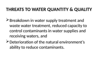 THREATS TO WATER QUANTITY & QUALITY
Breakdown in water supply treatment and
waste water treatment, reduced capacity to
control contaminants in water supplies and
receiving waters, and
Deterioration of the natural environment’s
ability to reduce contaminants.
 