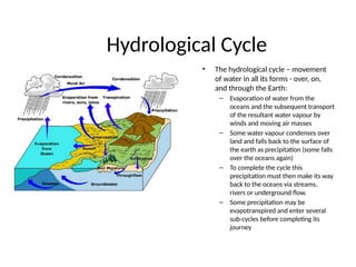 Hydrological Cycle
• The hydrological cycle – movement
of water in all its forms - over, on,
and through the Earth:
– Evaporation of water from the
oceans and the subsequent transport
of the resultant water vapour by
winds and moving air masses
– Some water vapour condenses over
land and falls back to the surface of
the earth as precipitation (some falls
over the oceans again)
– To complete the cycle this
precipitation must then make its way
back to the oceans via streams,
rivers or underground flow.
– Some precipitation may be
evapotranspired and enter several
sub-cycles before completing its
journey
 