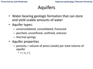 Aquifers
• Water-bearing geologic formation that can store
and yield usable amounts of water
• Aquifer types:
– unconsolidated, consolidated, fractured
– perched, unconfined, confined, artesian
– thermal springs
• Aquifer properties
– porosity = volume of pores (voids) per total volume of
aquifer
• n = Vv / Tt
 