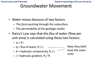 Groundwater Movement
• Water moves because of two factors
– The force pushing through the subsurface
– The permeability of the geologic media
• Darcy’s Law says that the flux of water (flow per
unit area) is calculated using these two factors:
– q = K i
– q = flux of water, ft / s
– K = hydraulic conductivity, ft / s
– i = hydraulic gradient, ft / ft
Note they both
have the same
units
 